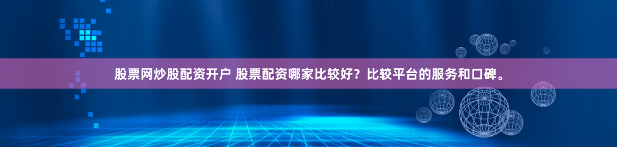 股票网炒股配资开户 股票配资哪家比较好？比较平台的服务和口碑。