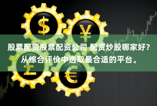 股票配资股票配资公司 配资炒股哪家好？从综合评价中选取最合适的平台。