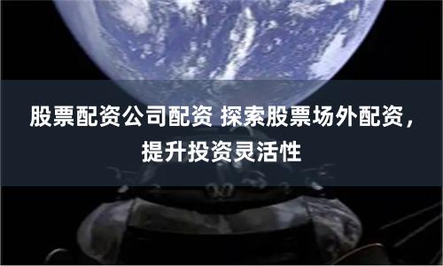 股票配资公司配资 探索股票场外配资，提升投资灵活性