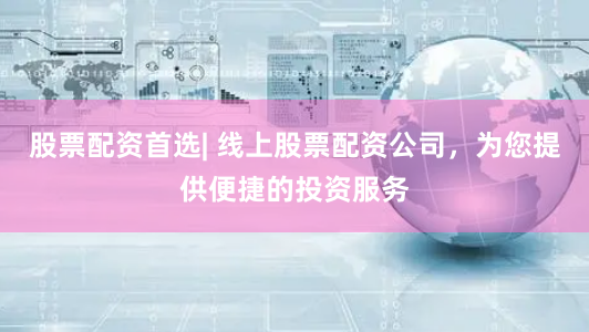 股票配资首选| 线上股票配资公司，为您提供便捷的投资服务