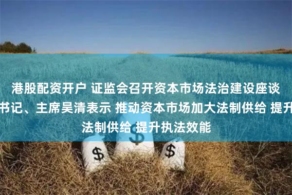 港股配资开户 证监会召开资本市场法治建设座谈会,党委书记、主席吴清表示 推动资本市场加大法制供给 提升执法效能