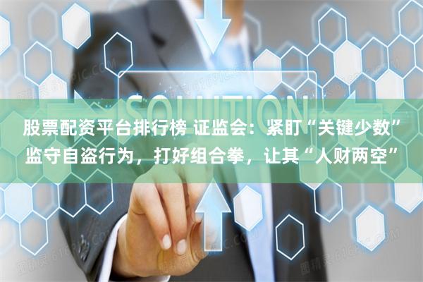 股票配资平台排行榜 证监会：紧盯“关键少数”监守自盗行为，打好组合拳，让其“人财两空”