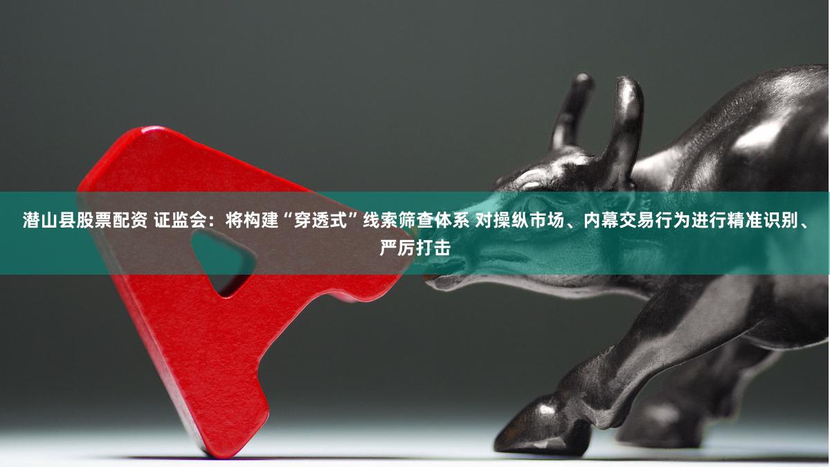 潜山县股票配资 证监会：将构建“穿透式”线索筛查体系 对操纵市场、内幕交易行为进行精准识别、严厉打击