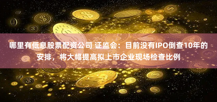 哪里有低息股票配资公司 证监会：目前没有IPO倒查10年的安排，将大幅提高拟上市企业现场检查比例