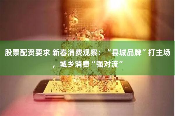 股票配资要求 新春消费观察：“县城品牌”打主场，城乡消费“强对流”