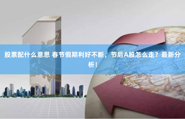 股票配什么意思 春节假期利好不断，节后A股怎么走？最新分析！