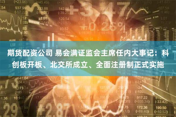 期货配资公司 易会满证监会主席任内大事记：科创板开板、北交所成立、全面注册制正式实施