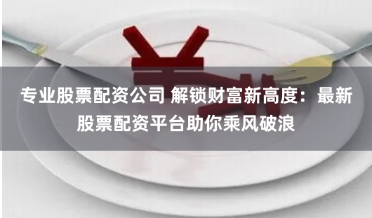 专业股票配资公司 解锁财富新高度：最新股票配资平台助你乘风破浪