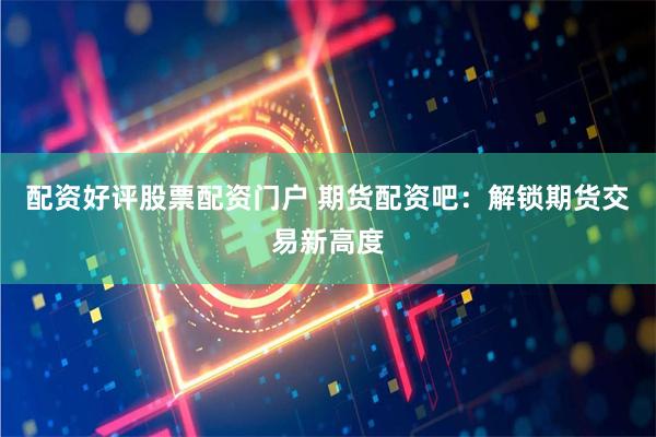 配资好评股票配资门户 期货配资吧：解锁期货交易新高度