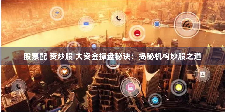 股票配 资炒股 大资金操盘秘诀：揭秘机构炒股之道