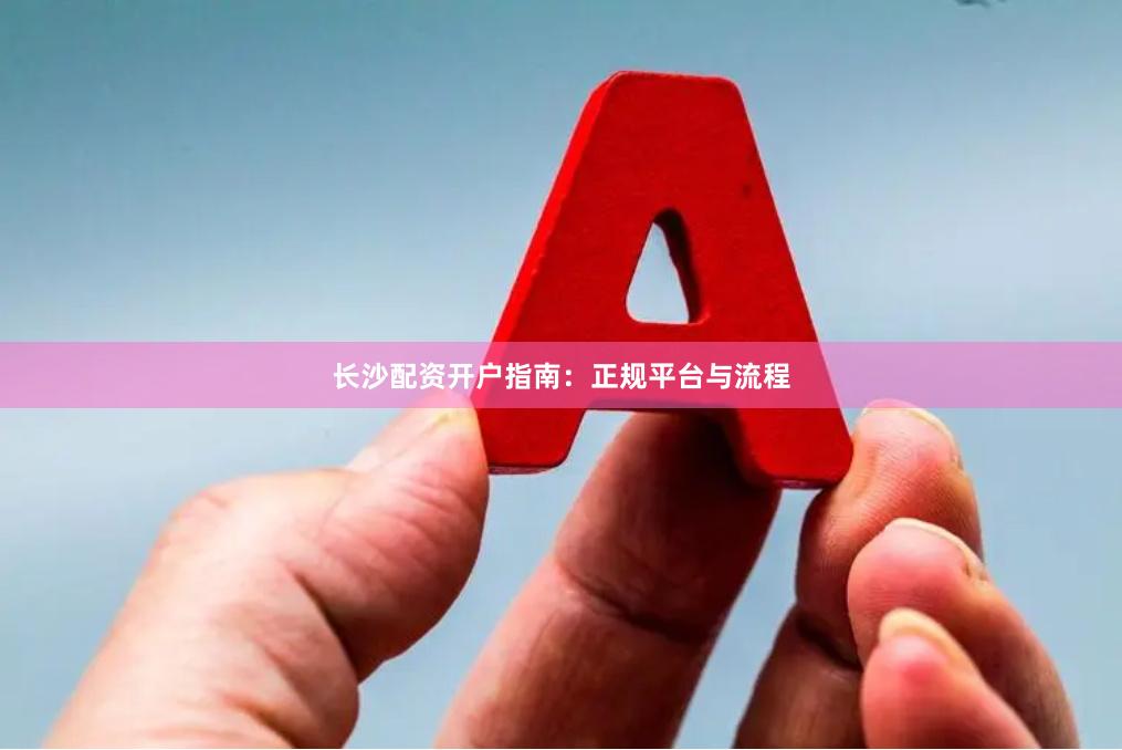 长沙配资开户指南:正规平台与流程