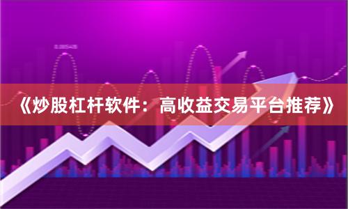 《炒股杠杆软件：高收益交易平台推荐》