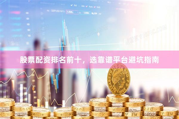 股票配资排名前十，选靠谱平台避坑指南